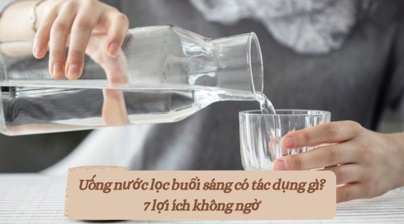 Uống nước lọc buổi sáng có tác dụng gì? 7 lợi ích không ngờ
